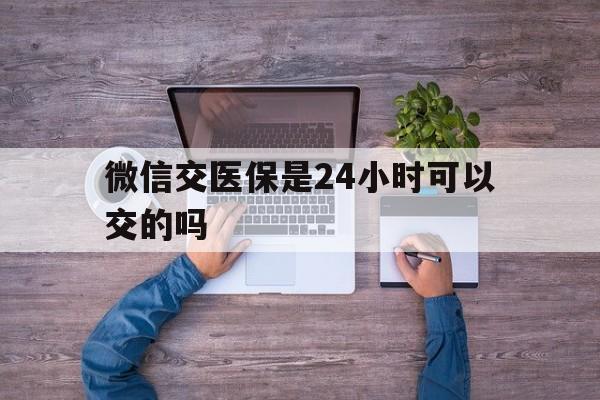 拉萨最新微信交医保是24小时可以交的吗方法分析(最方便真实的拉萨微信上交医保多久到账方法)